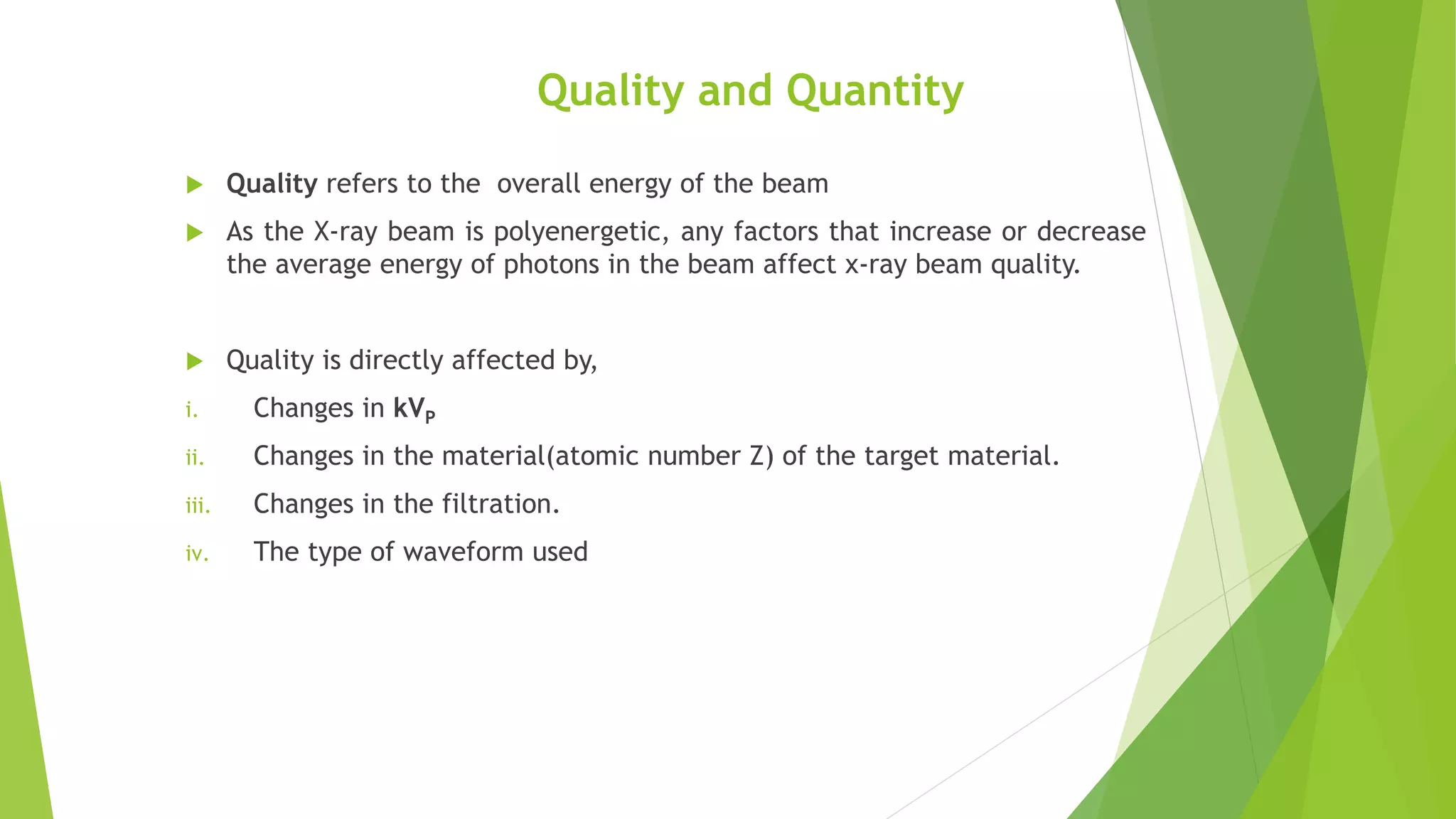 Quality and Quantity
 Quality refers to the overall energy of the beam
 As the X-ray beam is polyenergetic, any factors that increase or decrease
the average energy of photons in the beam affect x-ray beam quality.
 Quality is directly affected by,
i. Changes in kVP
ii. Changes in the material(atomic number Z) of the target material.
iii. Changes in the filtration.
iv. The type of waveform used
 