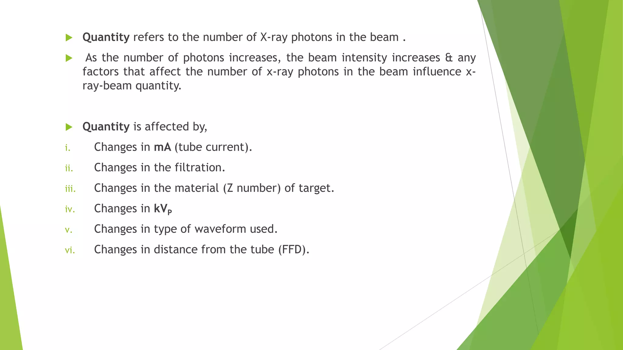  Quantity refers to the number of X-ray photons in the beam .
 As the number of photons increases, the beam intensity increases & any
factors that affect the number of x-ray photons in the beam influence x-
ray-beam quantity.
 Quantity is affected by,
i. Changes in mA (tube current).
ii. Changes in the filtration.
iii. Changes in the material (Z number) of target.
iv. Changes in kVP
v. Changes in type of waveform used.
vi. Changes in distance from the tube (FFD).
 