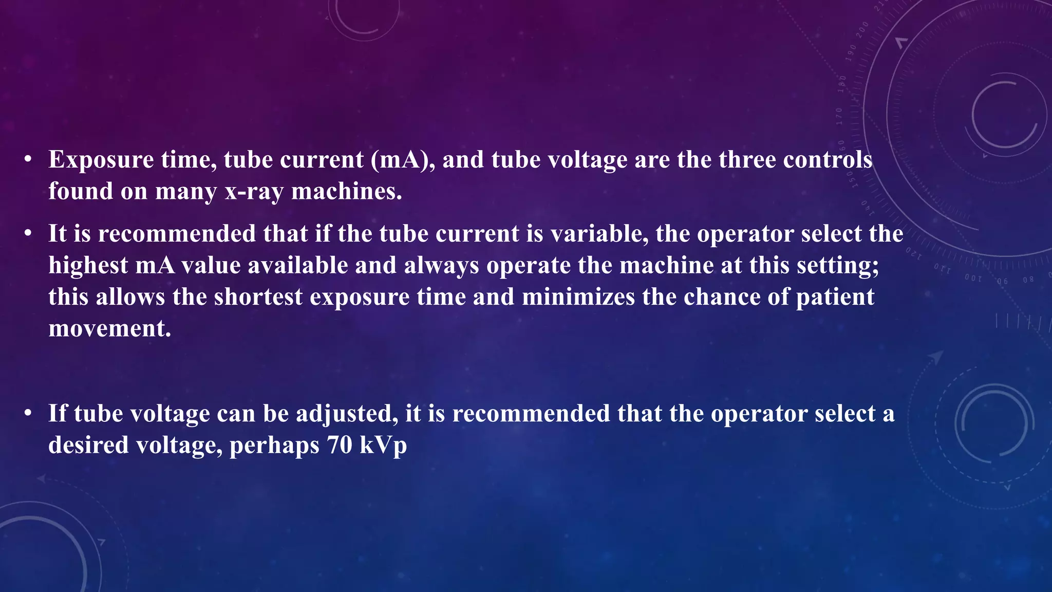 • Exposure time, tube current (mA), and tube voltage are the three controls
found on many x-ray machines.
• It is recommended that if the tube current is variable, the operator select the
highest mA value available and always operate the machine at this setting;
this allows the shortest exposure time and minimizes the chance of patient
movement.
• If tube voltage can be adjusted, it is recommended that the operator select a
desired voltage, perhaps 70 kVp
 
