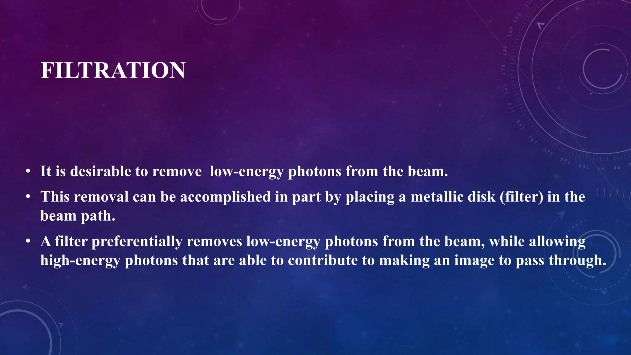 FILTRATION
• It is desirable to remove low-energy photons from the beam.
• This removal can be accomplished in part by placing a metallic disk (filter) in the
beam path.
• A filter preferentially removes low-energy photons from the beam, while allowing
high-energy photons that are able to contribute to making an image to pass through.
 