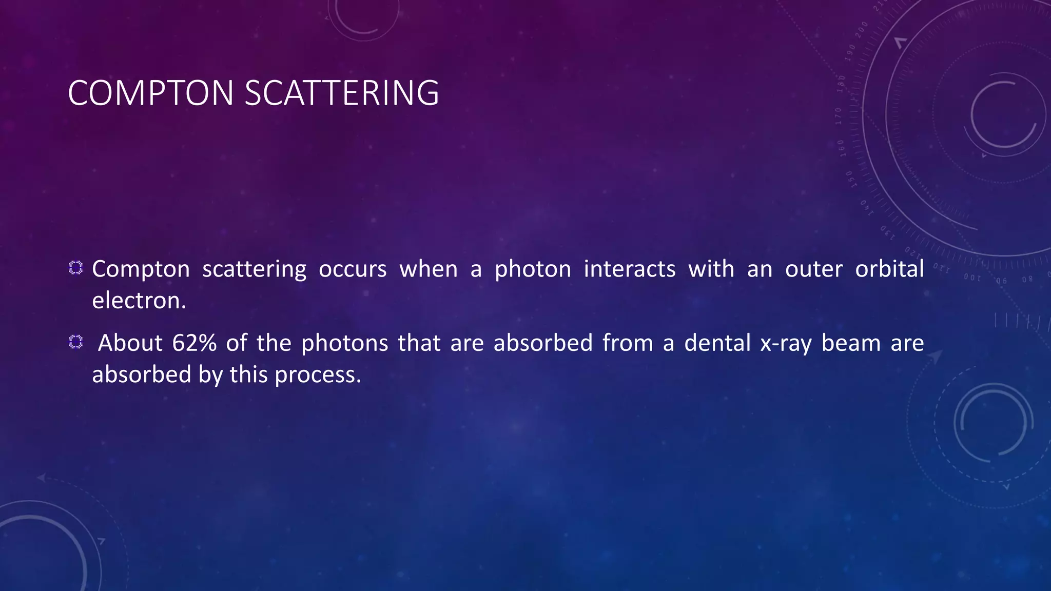 COMPTON SCATTERING
Compton scattering occurs when a photon interacts with an outer orbital
electron.
About 62% of the photons that are absorbed from a dental x-ray beam are
absorbed by this process.
 