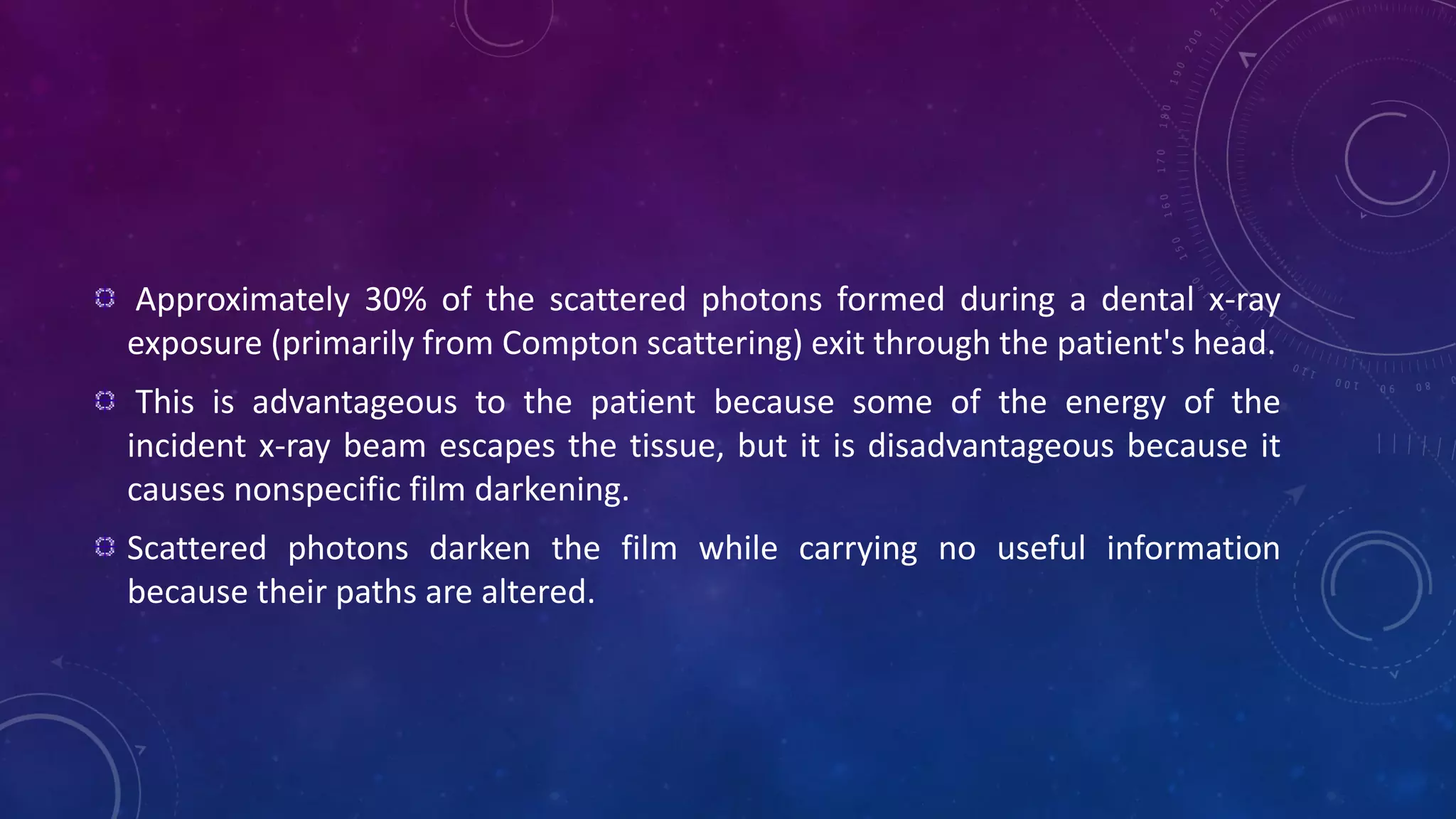 Approximately 30% of the scattered photons formed during a dental x-ray
exposure (primarily from Compton scattering) exit through the patient's head.
This is advantageous to the patient because some of the energy of the
incident x-ray beam escapes the tissue, but it is disadvantageous because it
causes nonspecific film darkening.
Scattered photons darken the film while carrying no useful information
because their paths are altered.
 