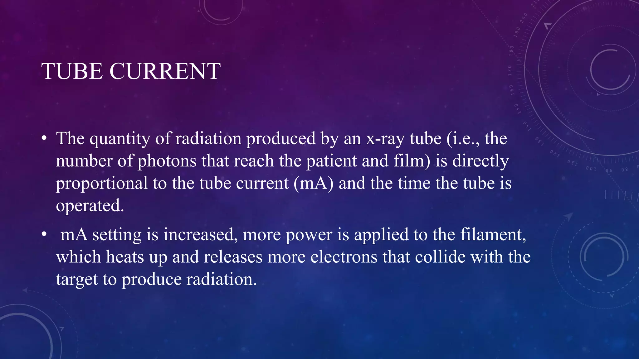 TUBE CURRENT
• The quantity of radiation produced by an x-ray tube (i.e., the
number of photons that reach the patient and film) is directly
proportional to the tube current (mA) and the time the tube is
operated.
• mA setting is increased, more power is applied to the filament,
which heats up and releases more electrons that collide with the
target to produce radiation.
 
