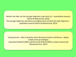 Neither the older nor the younger beginners used more LLS – quantitative research
(Karim & Mohammad, 2013)
The younger beginners seemed to use slightly more LLS than the older beginners –
qualitative research (Karim & Mohammad, 2013)
Young learners - able to develop native-like pronunciation and fluency - deploy
simple and easy strategies
(Scarcella & Oxford (1992) and Ehrman & Oxford (1995) as cited in Kamarul &
Mohamed Amin, 2012)
 