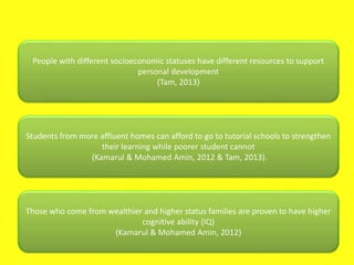 People with different socioeconomic statuses have different resources to support
personal development
(Tam, 2013)
Students from more affluent homes can afford to go to tutorial schools to strengthen
their learning while poorer student cannot
(Kamarul & Mohamed Amin, 2012 & Tam, 2013).
Those who come from wealthier and higher status families are proven to have higher
cognitive ability (IQ)
(Kamarul & Mohamed Amin, 2012)
 