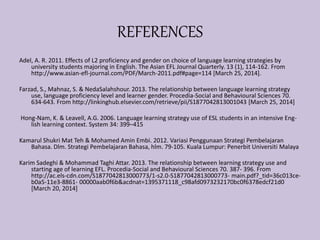 REFERENCES
Adel, A. R. 2011. Effects of L2 proficiency and gender on choice of language learning strategies by
university students majoring in English. The Asian EFL Journal Quarterly. 13 (1), 114-162. From
http://www.asian-efl-journal.com/PDF/March-2011.pdf#page=114 [March 25, 2014].
Farzad, S., Mahnaz, S. & NedaSalahshour. 2013. The relationship between language learning strategy
use, language proficiency level and learner gender. Procedia-Social and Behavioural Sciences 70.
634-643. From http://linkinghub.elsevier.com/retrieve/pii/S1877042813001043 [March 25, 2014]
Hong-Nam, K. & Leavell, A.G. 2006. Language learning strategy use of ESL students in an intensive Eng-
lish learning context. System 34: 399–415
Kamarul Shukri Mat Teh & Mohamed Amin Embi. 2012. Variasi Penggunaan Strategi Pembelajaran
Bahasa. Dlm. Strategi Pembelajaran Bahasa, hlm. 79-105. Kuala Lumpur: Penerbit Universiti Malaya
Karim Sadeghi & Mohammad Taghi Attar. 2013. The relationship between learning strategy use and
starting age of learning EFL. Procedia-Social and Behavioural Sciences 70. 387- 396. From
http://ac.els-cdn.com/S1877042813000773/1-s2.0-S1877042813000773- main.pdf?_tid=36c013ce-
b0a5-11e3-8861- 00000aab0f6b&acdnat=1395371118_c98afd0973232170bc0f6378edcf21d0
[March 20, 2014]
 