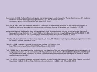 Khamkhien, A. 2010. Factors affecting language learning strategy reported usage by Thai and Vietnamese EFL students.
Electronic Journal of Foreign Language Teaching. 7(1), 66- 85. From http://e-
flt.nus.edu.sg/v7n12010/khamkhien.pdf [March 20, 2014]
MacLeod, P. 2002. Take two language learners: A case study of the learning strategies of two successful learners of
English as a second language with instrumental motivation. Journal of Language and Linguistics 1: 1–13
Mohammad Rahimi, Abdolmehdi Riazi & Shahrzad Saif. 2008. An investigation into the factors affecting the use of
language learning strategies by Persian EFL learners. Canadian Journal of Applied Linguistics (CJAL). 11(2), 31-60.
From http://journals.hil.unb.ca/index.php/CJAL/article/view/19915/21770 [March 20, 2014]
O’Malley, J.M., Chamot, A.U., Stewner-Manzanares Küpper G.L., & Russo, R.P. 1985. Learning strategies used by beginning and intermediate
ESL students. Language Learning 35: 21–46
Oxford, R. 1994. Language Learning Strategies: An Update. ERIC Digest. From
http://files.eric.ed.gov/fulltext/ED376707.pdf [March 22, 2014]
Paul, P. 2011. Use of language learning strategies: an investigation of the use pattern of language learning strategies of
Bangladeshi learners and its correlation with the proficiency level. Thesis submitted to the Department of English
and Humanities of BRAC University In partial fulfillment of the requirements for the degree of Master of Arts in
Applied Linguistics and ELT
Tam, K. C. 2013. A study on Language Learning Strategies (LLSs) of university students in Hong Kong. Taiwan Journal of
Linguistics, 11(2), 1-42. From http://tjl.nccu.edu.tw/volume11- 2/11.2.1.pdf [March 26, 2014]
 