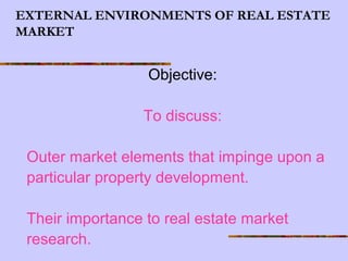EXTERNAL ENVIRONMENTS OF REAL ESTATE
MARKET
Objective:
To discuss:
Outer market elements that impinge upon a
particular property development.
Their importance to real estate market
research.
 