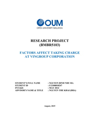 RESEARCH PROJECT
(BMBR5103)
FACTORS AFFECT TAKING CHARGE
AT VINGROUP CORPORATION
STUDENT’S FULL NAME : NGUYEN DINH NHU HA
STUDENT ID : CGS00018247
INTAKE : MAY 2014
ADVISOR’S NAME & TITLE : NGUYEN THE KHAI (DBA)
August, 2015
 
