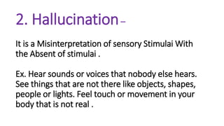 2. Hallucination–
It is a Misinterpretation of sensory Stimulai With
the Absent of stimulai .
Ex. Hear sounds or voices that nobody else hears.
See things that are not there like objects, shapes,
people or lights. Feel touch or movement in your
body that is not real .
 