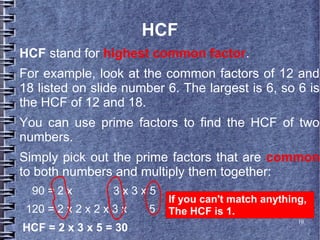 10
HCF
HCF stand for highest common factor.
For example, look at the common factors of 12 and
18 listed on slide number 6. The largest is 6, so 6 is
the HCF of 12 and 18.
You can use prime factors to find the HCF of two
numbers.
Simply pick out the prime factors that are common
to both numbers and multiply them together:
90 = 2 x 3 x 3 x 5
120 = 2 x 2 x 2 x 3 x 5
HCF = 2 x 3 x 5 = 30
If you can't match anything,
The HCF is 1.
 
