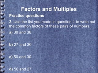 13
Factors and Multiples
Practice questions
2. Use the list you made in question 1 to write out
the common factors of these pairs of numbers.
a) 30 and 36
b) 27 and 30
c) 50 and 30
d) 50 and 27
 