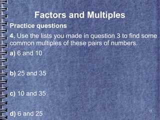 15
Factors and Multiples
Practice questions
4. Use the lists you made in question 3 to find some
common multiples of these pairs of numbers.
a) 6 and 10
b) 25 and 35
c) 10 and 35
d) 6 and 25
 