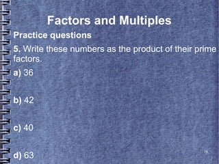 16
Factors and Multiples
Practice questions
5. Write these numbers as the product of their prime
factors.
a) 36
b) 42
c) 40
d) 63
 