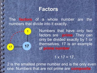 5
Factors
The factors of a whole number are the
numbers that divide into it exactly.
17
1
17
Numbers that have only two
factors are prime. They can
only be divided exactly by 1 or
themselves. 17 is an example
of prime number.
1 x 17 = 17,
2 is the smallest prime number and is the only even
one. Numbers that are not prime are composite.
 