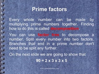 www.mathstutor4you.com 7
Prime factors
Every whole number can be made by
multiplying prime numbers together. Finding
how to do this is called decomposition.
You can use factor tree to decompose a
number. Split every number into two factors.
Branches that end in a prime number don't
need to be split any further.
On the next slide we are going to show that
90 = 2 x 3 x 3 x 5
 