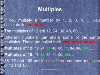 www.mathstutor4you.com 9
Multiples
If you multiply a number by 1, 2, 3, 4, … you
calculate its multiples.
The multiples of 12 are 12, 24, 36, 48, 60, …
Different numbers can share some of the same
multiples. These are called their common multiples.
Multiples of 12: 12, 24, 36, 48, 60, 72, 84, 96, 108, …
Multiples of 18: 18, 36, 54, 72, 90, 108, …
36, 72 and 108 are the first three common multiples
of 12 and 18.
 