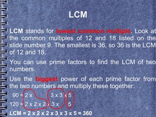 LCM
LCM stands for lowest common multiple. Look at
the common multiples of 12 and 18 listed on the
slide number 9. The smallest is 36, so 36 is the LCM
of 12 and 18.
You can use prime factors to find the LCM of two
numbers.
Use the biggest power of each prime factor from
the two numbers and multiply these together:
 90 = 2 x        3x3x5
120 = 2 x 2 x 2 x 3 x   5
                                                11

LCM = 2 x 2 x 2 x 3 x 3 x 5 = 360
 