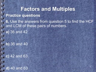 Factors and Multiples
Practice questions
6. Use the answers from question 5 to find the HCF
and LCM of these pairs of numbers.
a) 36 and 42


b) 36 and 40


c) 42 and 63

                                               17
d) 40 and 63
 