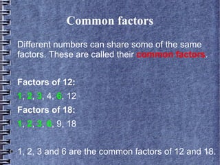 Common factors
    Different numbers can share some of the same
    factors. These are called their common factors.


    Factors of 12:
    1, 2, 3, 4, 6, 12
    Factors of 18:
    1, 2, 3, 6, 9, 18

●   1, 2, 3 and 6 are the common factors of 12 and 18.
                                                    6
 
