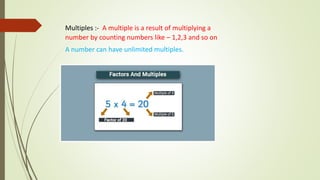 Multiples :- A multiple is a result of multiplying a
number by counting numbers like – 1,2,3 and so on
A number can have unlimited multiples.
 