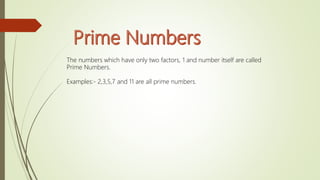 The numbers which have only two factors, 1 and number itself are called
Prime Numbers.
Examples:- 2,3,5,7 and 11 are all prime numbers.
 