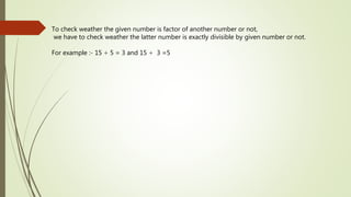 To check weather the given number is factor of another number or not,
we have to check weather the latter number is exactly divisible by given number or not.
For example :- 15 ÷ 5 = 3 and 15 ÷ 3 =5
 