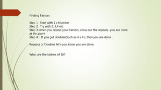 Finding Factors
Step 1 : Start with 1 x Number
Step 2 : Try with 2, 3,4 etc
Step 3: when you repeat your Factors, cross out the repeats- you are done
at this point
Step 4 :- If you get doubles(Such as 4 x 4 ), then you are done .
Repeats or Doubles let’s you know you are done.
What are the factors of 16?
 