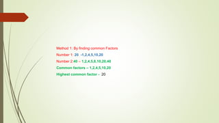 Method 1: By finding common Factors
Number 1: 20 -1,2,4,5,10,20
Number 2:40 – 1,2,4,5,8,10,20,40
Common factors – 1,2,4,5,10,20
Highest common factor - 20
 