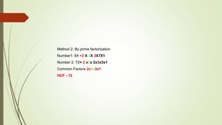 Method 2: By prime factorization
Number1: 84 =2 X 2X 3X7X1
Number 2: 72= 2 x2x 2x3x3x1
Common Factors 2x2x3x1
HCF - 12
 