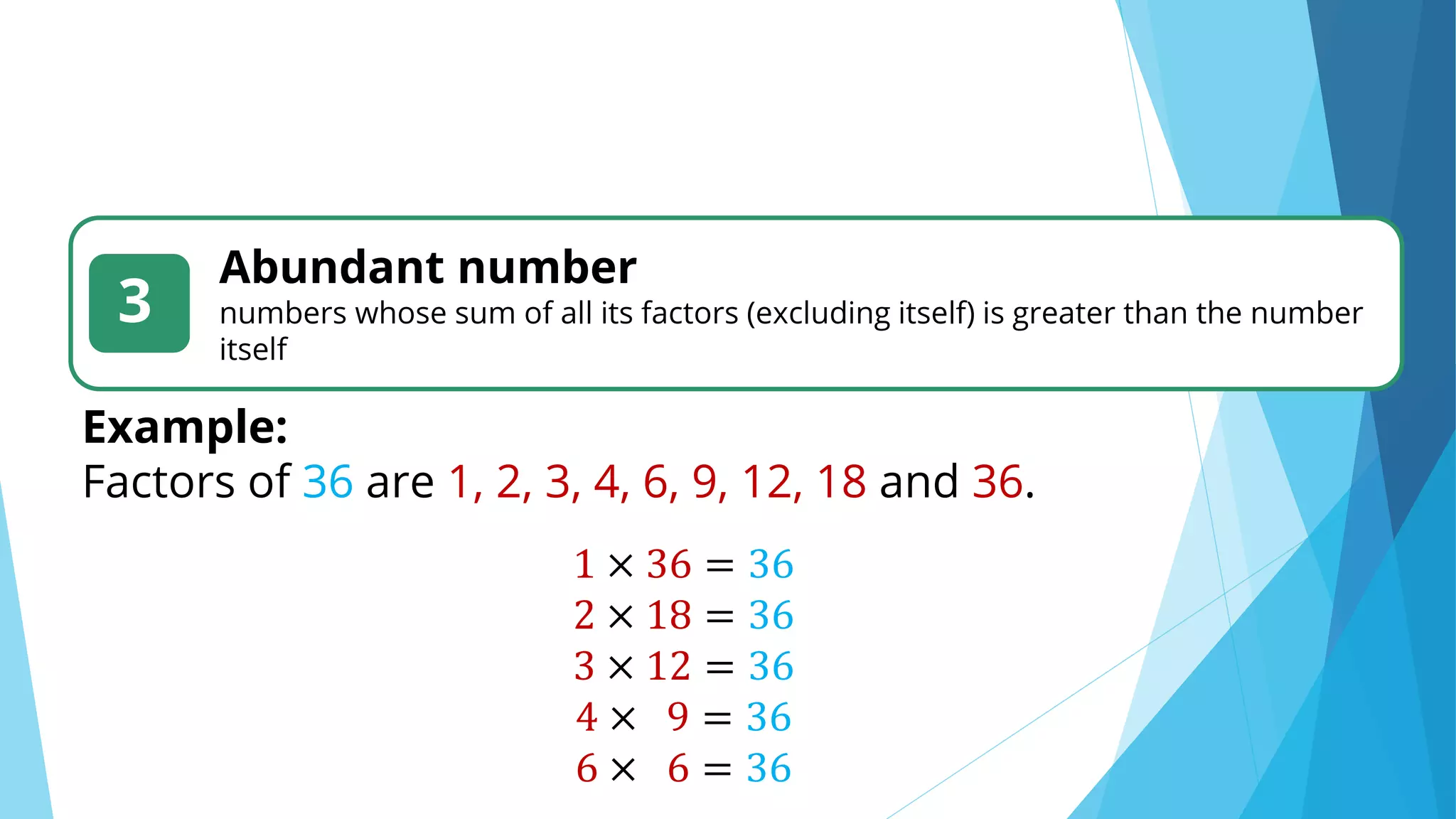 3
Abundant number
numbers whose sum of all its factors (excluding itself) is greater than the number
itself
Example:
Factors of 36 are 1, 2, 3, 4, 6, 9, 12, 18 and 36.
1 × 36 = 36
2 × 18 = 36
3 × 12 = 36
4 × 9 = 36
6 × 6 = 36
 