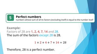 5 Perfect numbers
numbers whose sum of all its factors (excluding itself) is equal to the number itself
Example:
Factors of 28 are 1, 2, 4, 7, 14 and 28.
The sum of the factors except 28 is 28.
1 + 2 + 4 + 7 + 14 = 28
Therefore, 28 is a perfect number.
 