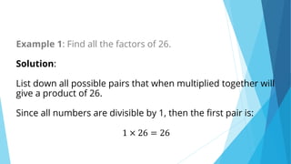 Example 1: Find all the factors of 26.
Solution:
List down all possible pairs that when multiplied together will
give a product of 26.
Since all numbers are divisible by 1, then the first pair is:
1 × 26 = 26
 