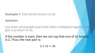 Example 1: Find all the factors of 26.
Solution:
List down all possible pairs that when multiplied together will
give a product of 26.
If the number is even, then we can say that one of its factors
is 2. Thus, the next pair is:
2 × 13 = 26
 