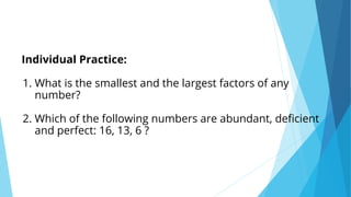 Individual Practice:
1. What is the smallest and the largest factors of any
number?
2. Which of the following numbers are abundant, deficient
and perfect: 16, 13, 6 ?
 