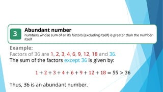3
Abundant number
numbers whose sum of all its factors (excluding itself) is greater than the number
itself
Example:
Factors of 36 are 1, 2, 3, 4, 6, 9, 12, 18 and 36.
The sum of the factors except 36 is given by:
1 + 2 + 3 + 4 + 6 + 9 + 12 + 18 = 55 > 36
Thus, 36 is an abundant number.
 