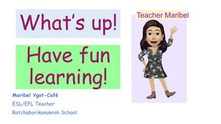 Have fun
learning!
Teacher Maribel
What’s up!
Maribel Ygot-Café
ESL/EFL Teacher
Ratchaborikanukroh School
 