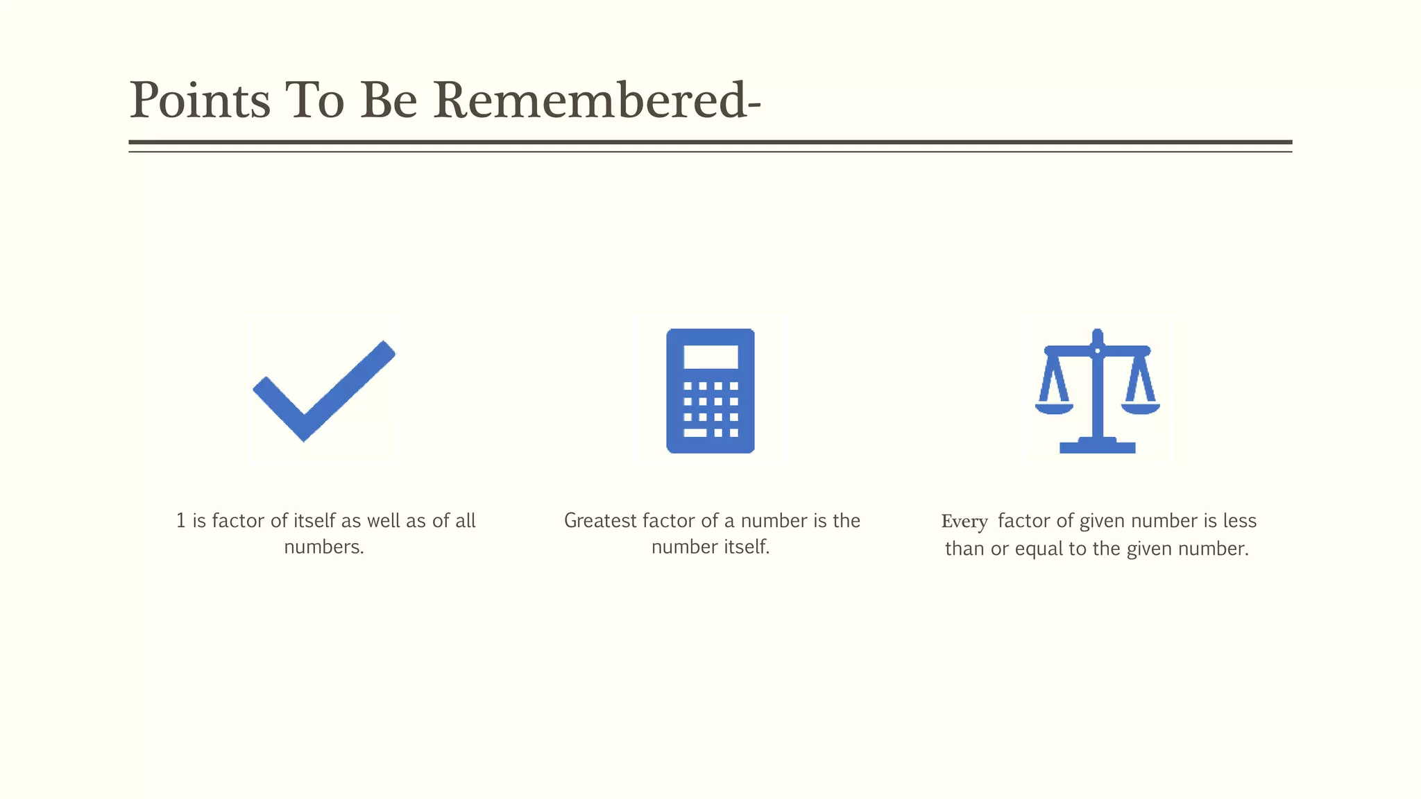 Points To Be Remembered-
1 is factor of itself as well as of all
numbers.
Greatest factor of a number is the
number itself.
Every factor of given number is less
than or equal to the given number.
 