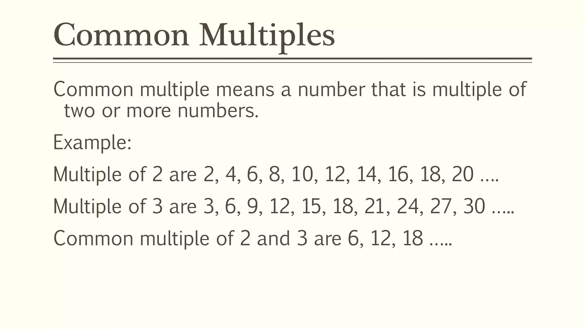 Common Multiples
Common multiple means a number that is multiple of
two or more numbers.
Example:
Multiple of 2 are 2, 4, 6, 8, 10, 12, 14, 16, 18, 20 ….
Multiple of 3 are 3, 6, 9, 12, 15, 18, 21, 24, 27, 30 …..
Common multiple of 2 and 3 are 6, 12, 18 …..
 