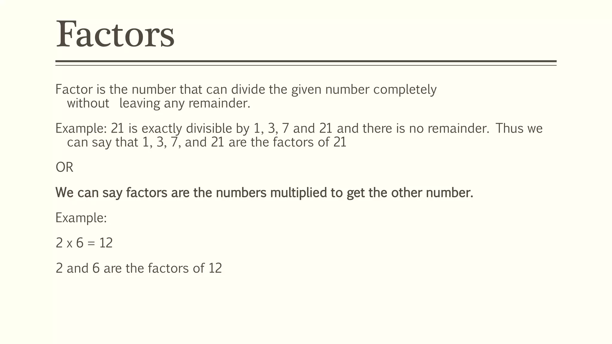 Factors
Factor is the number that can divide the given number completely
without leaving any remainder.
Example: 21 is exactly divisible by 1, 3, 7 and 21 and there is no remainder. Thus we
can say that 1, 3, 7, and 21 are the factors of 21
OR
We can say factors are the numbers multiplied to get the other number.
Example:
2 x 6 = 12
2 and 6 are the factors of 12
 