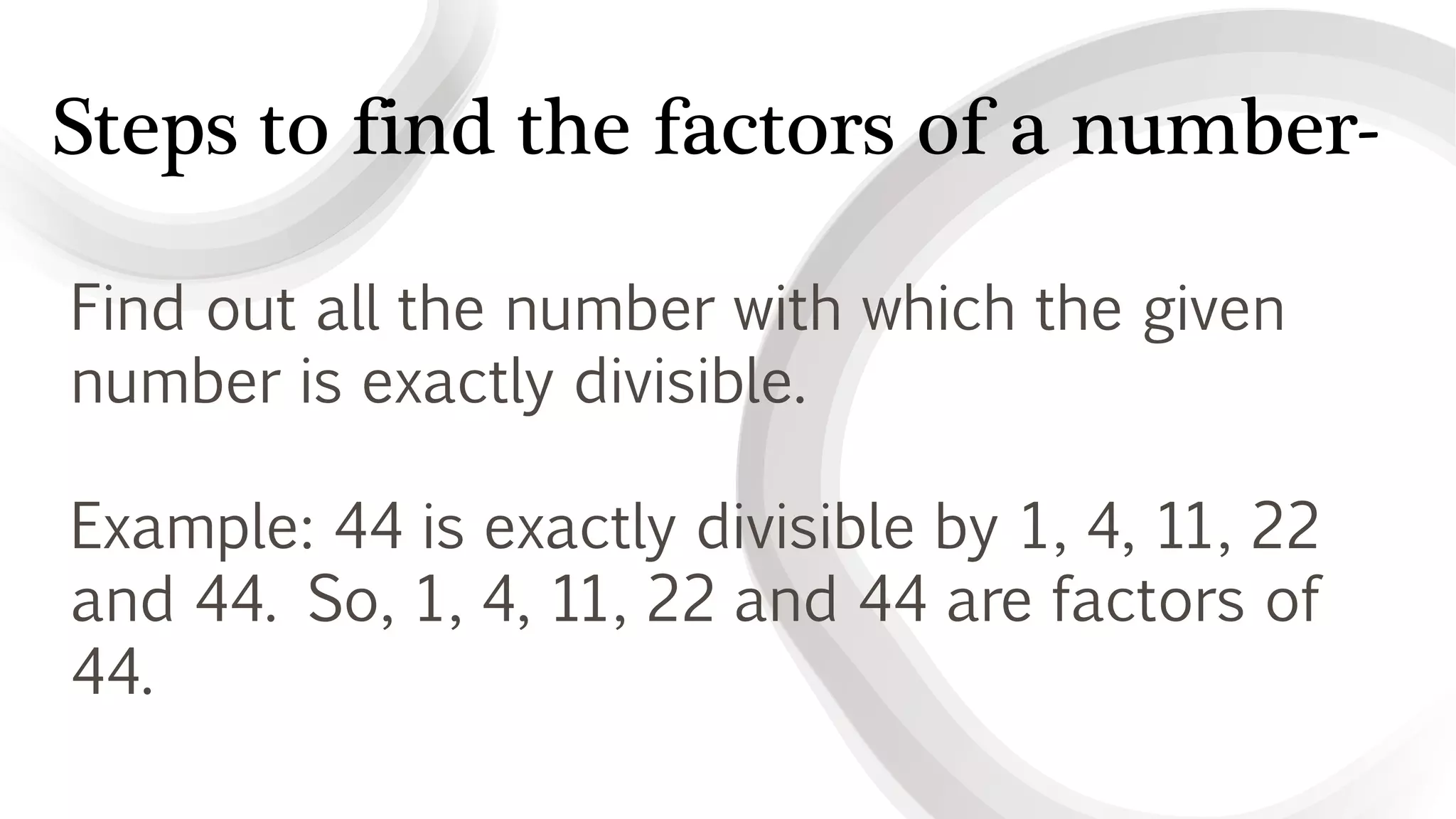 Steps to find the factors of a number-
Find out all the number with which the given
number is exactly divisible.
Example: 44 is exactly divisible by 1, 4, 11, 22
and 44. So, 1, 4, 11, 22 and 44 are factors of
44.
 