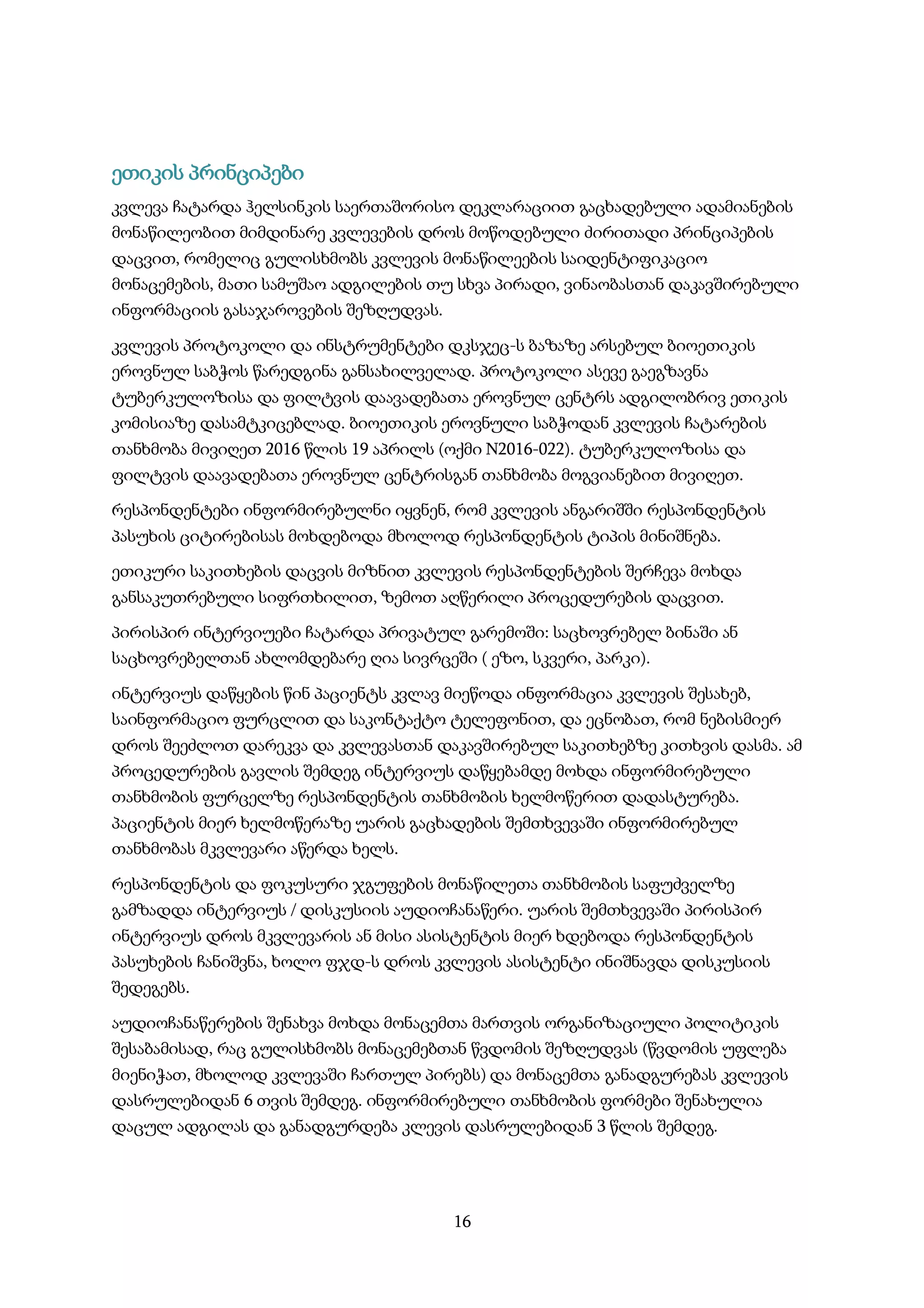 16
ეთიკის პრინციპები
კვლევა ჩატარდა ჰელსინკის საერთაშორისო დეკლარაციით გაცხადებული ადამიანების
მონაწილეობით მიმდინარე კვლევების დროს მოწოდებული ძირითადი პრინციპების
დაცვით, რომელიც გულისხმობს კვლევის მონაწილეების საიდენტიფიკაციო
მონაცემების, მათი სამუშაო ადგილების თუ სხვა პირადი, ვინაობასთან დაკავშირებული
ინფორმაციის გასაჯაროვების შეზღუდვას.
კვლევის პროტოკოლი და ინსტრუმენტები დკსჯეც-ს ბაზაზე არსებულ ბიოეთიკის
ეროვნულ საბჭოს წარედგინა განსახილველად. პროტოკოლი ასევე გაეგზავნა
ტუბერკულოზისა და ფილტვის დაავადებათა ეროვნულ ცენტრს ადგილობრივ ეთიკის
კომისიაზე დასამტკიცებლად. ბიოეთიკის ეროვნული საბჭოდან კვლევის ჩატარების
თანხმობა მივიღეთ 2016 წლის 19 აპრილს (ოქმი N2016-022). ტუბერკულოზისა და
ფილტვის დაავადებათა ეროვნულ ცენტრისგან თანხმობა მოგვიანებით მივიღეთ.
რესპონდენტები ინფორმირებულნი იყვნენ, რომ კვლევის ანგარიშში რესპონდენტის
პასუხის ციტირებისას მოხდებოდა მხოლოდ რესპონდენტის ტიპის მინიშნება.
ეთიკური საკითხების დაცვის მიზნით კვლევის რესპონდენტების შერჩევა მოხდა
განსაკუთრებული სიფრთხილით, ზემოთ აღწერილი პროცედურების დაცვით.
პირისპირ ინტერვიუები ჩატარდა პრივატულ გარემოში: საცხოვრებელ ბინაში ან
საცხოვრებელთან ახლომდებარე ღია სივრცეში ( ეზო, სკვერი, პარკი).
ინტერვიუს დაწყების წინ პაციენტს კვლავ მიეწოდა ინფორმაცია კვლევის შესახებ,
საინფორმაციო ფურცლით და საკონტაქტო ტელეფონით, და ეცნობათ, რომ ნებისმიერ
დროს შეეძლოთ დარეკვა და კვლევასთან დაკავშირებულ საკითხებზე კითხვის დასმა. ამ
პროცედურების გავლის შემდეგ ინტერვიუს დაწყებამდე მოხდა ინფორმირებული
თანხმობის ფურცელზე რესპონდენტის თანხმობის ხელმოწერით დადასტურება.
პაციენტის მიერ ხელმოწერაზე უარის გაცხადების შემთხვევაში ინფორმირებულ
თანხმობას მკვლევარი აწერდა ხელს.
რესპონდენტის და ფოკუსური ჯგუფების მონაწილეთა თანხმობის საფუძველზე
გამზადდა ინტერვიუს / დისკუსიის აუდიოჩანაწერი. უარის შემთხვევაში პირისპირ
ინტერვიუს დროს მკვლევარის ან მისი ასისტენტის მიერ ხდებოდა რესპონდენტის
პასუხების ჩანიშვნა, ხოლო ფჯდ-ს დროს კვლევის ასისტენტი ინიშნავდა დისკუსიის
შედეგებს.
აუდიოჩანაწერების შენახვა მოხდა მონაცემთა მართვის ორგანიზაციული პოლიტიკის
შესაბამისად, რაც გულისხმობს მონაცემებთან წვდომის შეზღუდვას (წვდომის უფლება
მიენიჭათ, მხოლოდ კვლევაში ჩართულ პირებს) და მონაცემთა განადგურებას კვლევის
დასრულებიდან 6 თვის შემდეგ. ინფორმირებული თანხმობის ფორმები შენახულია
დაცულ ადგილას და განადგურდება კლევის დასრულებიდან 3 წლის შემდეგ.
 