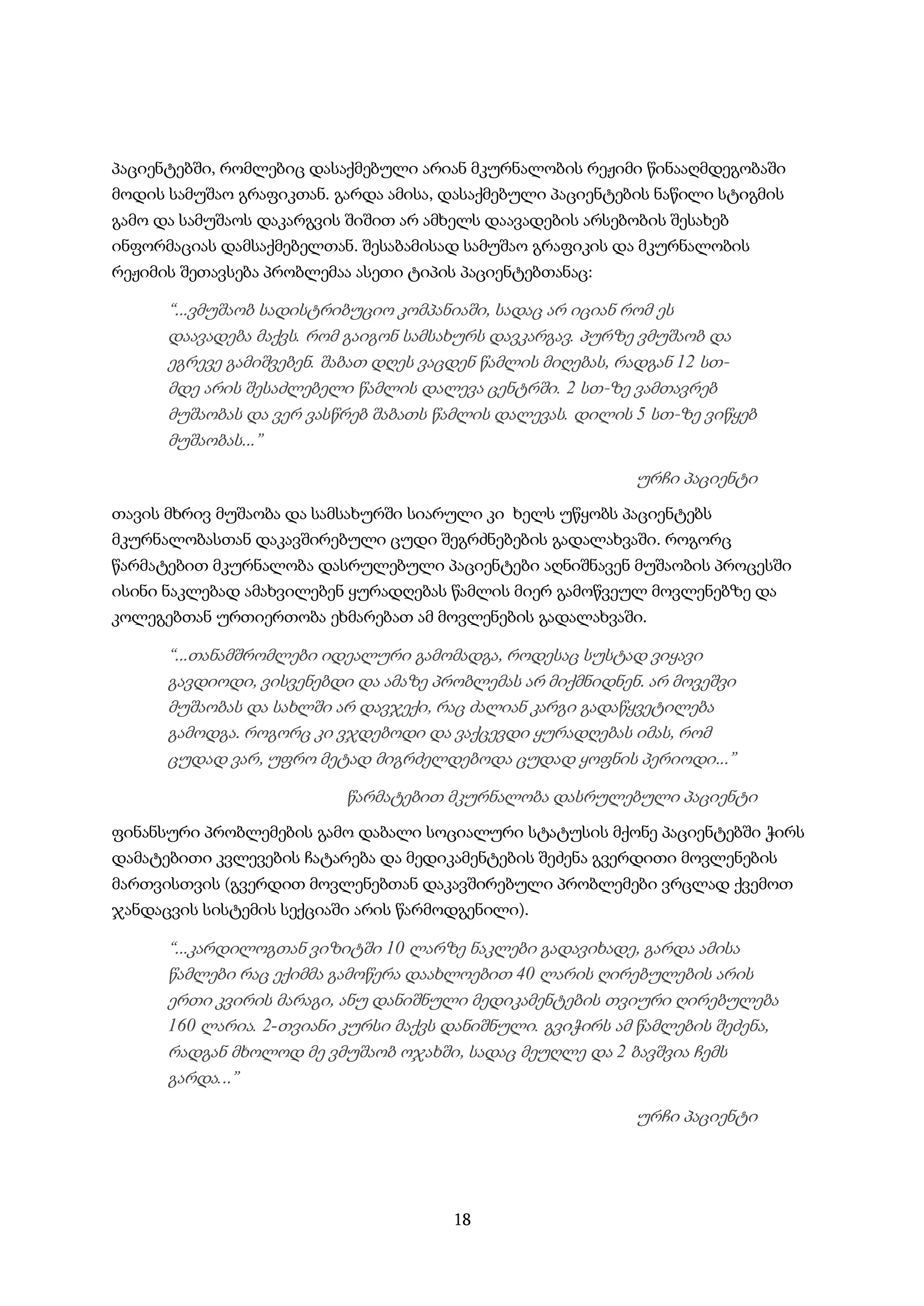 18
პაციენტებში, რომლებიც დასაქმებული არიან მკურნალობის რეჟიმი წინააღმდეგობაში
მოდის სამუშაო გრაფიკთან. გარდა ამისა, დასაქმებული პაციენტების ნაწილი სტიგმის
გამო და სამუშაოს დაკარგვის შიშით არ ამხელს დაავადების არსებობის შესახებ
ინფორმაციას დამსაქმებელთან. შესაბამისად სამუშაო გრაფიკის და მკურნალობის
რეჟიმის შეთავსება პრობლემაა ასეთი ტიპის პაციენტებთანაც:
“...ვმუშაობ სადისტრიბუციო კომპანიაში, სადაც არ იციან რომ ეს
დაავადება მაქვს. რომ გაიგონ სამსახურს დავკარგავ. პურზე ვმუშაობ და
ეგრევე გამიშვებენ. შაბათ დღეს ვაცდენ წამლის მიღებას, რადგან 12 სთ-
მდე არის შესაძლებელი წამლის დალევა ცენტრში. 2 სთ-ზე ვამთავრებ
მუშაობას და ვერ ვასწრებ შაბათს წამლის დალევას. დილის 5 სთ-ზე ვიწყებ
მუშაობას...”
ურჩი პაციენტი
თავის მხრივ მუშაობა და სამსახურში სიარული კი ხელს უწყობს პაციენტებს
მკურნალობასთან დაკავშირებული ცუდი შეგრძნებების გადალახვაში. როგორც
წარმატებით მკურნალობა დასრულებული პაციენტები აღნიშნავენ მუშაობის პროცესში
ისინი ნაკლებად ამახვილებენ ყურადღებას წამლის მიერ გამოწვეულ მოვლენებზე და
კოლეგებთან ურთიერთობა ეხმარებათ ამ მოვლენების გადალახვაში.
“...თანამშრომლები იდეალური გამომადგა, როდესაც სუსტად ვიყავი
გავდიოდი, ვისვენებდი და ამაზე პრობლემას არ მიქმნიდნენ. არ მოვეშვი
მუშაობას და სახლში არ დავჯექი, რაც ძალიან კარგი გადაწყვეტილება
გამოდგა. როგორც კი ვჯდებოდი და ვაქცევდი ყურადღებას იმას, რომ
ცუდად ვარ, უფრო მეტად მიგრძელდებოდა ცუდად ყოფნის პერიოდი...”
წარმატებით მკურნალობა დასრულებული პაციენტი
ფინანსური პრობლემების გამო დაბალი სოციალური სტატუსის მქონე პაციენტებში ჭირს
დამატებითი კვლევების ჩატარება და მედიკამენტების შეძენა გვერდითი მოვლენების
მართვისთვის (გვერდით მოვლენებთან დაკავშირებული პრობლემები ვრცლად ქვემოთ
ჯანდაცვის სისტემის სექციაში არის წარმოდგენილი).
“...კარდილოგთან ვიზიტში 10 ლარზე ნაკლები გადავიხადე, გარდა ამისა
წამლები რაც ექიმმა გამოწერა დაახლოებით 40 ლარის ღირებულების არის
ერთი კვირის მარაგი, ანუ დანიშნული მედიკამენტების თვიური ღირებულება
160 ლარია. 2-თვიანი კურსი მაქვს დანიშნული. გვიჭირს ამ წამლების შეძენა,
რადგან მხოლოდ მე ვმუშაობ ოჯახში, სადაც მეუღლე და 2 ბავშვია ჩემს
გარდა...”
ურჩი პაციენტი
 