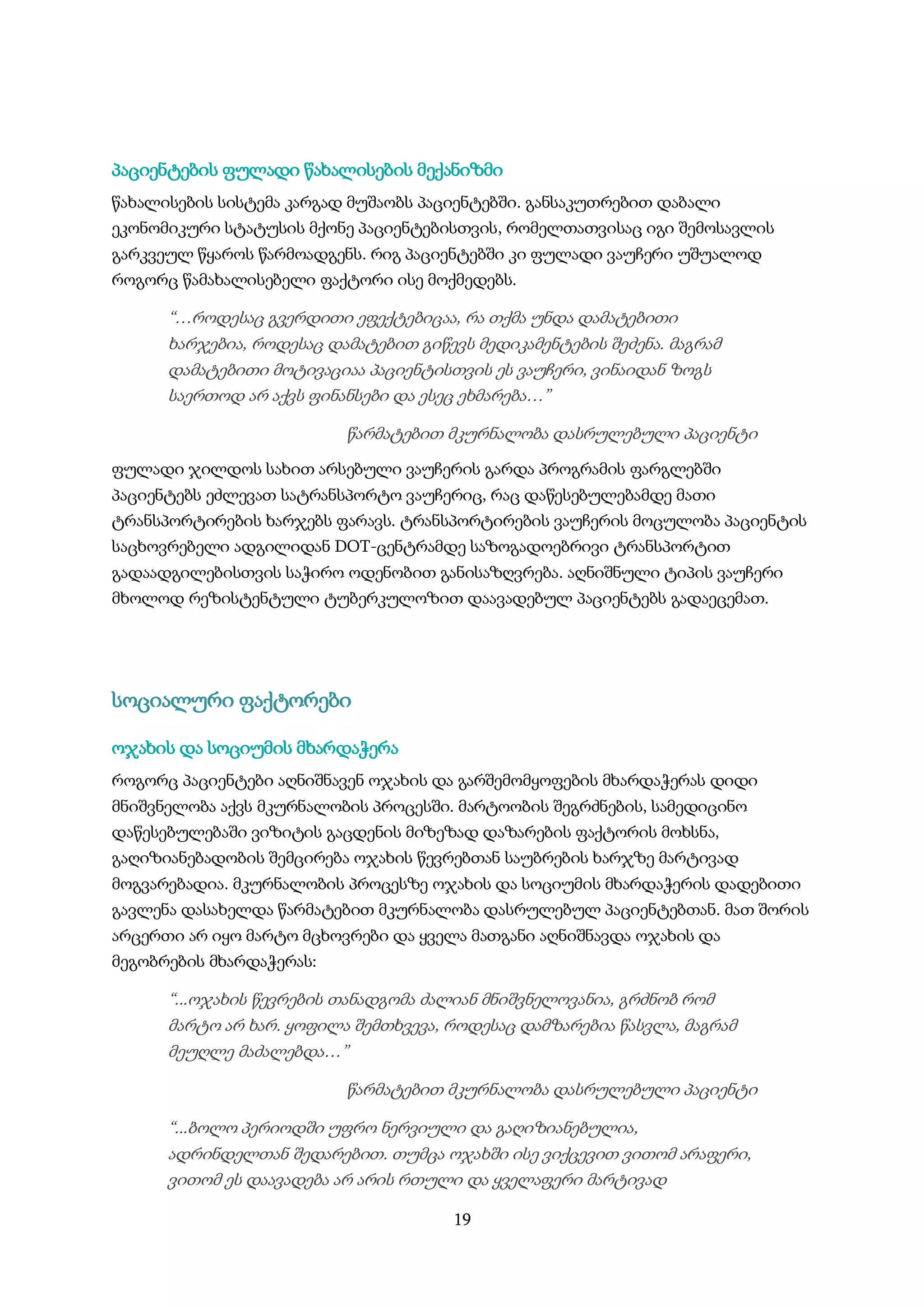 19
პაციენტების ფულადი წახალისების მექანიზმი
წახალისების სისტემა კარგად მუშაობს პაციენტებში. განსაკუთრებით დაბალი
ეკონომიკური სტატუსის მქონე პაციენტებისთვის, რომელთათვისაც იგი შემოსავლის
გარკვეულ წყაროს წარმოადგენს. რიგ პაციენტებში კი ფულადი ვაუჩერი უშუალოდ
როგორც წამახალისებელი ფაქტორი ისე მოქმედებს.
“…როდესაც გვერდითი ეფექტებიცაა, რა თქმა უნდა დამატებითი
ხარჯებია, როდესაც დამატებით გიწევს მედიკამენტების შეძენა. მაგრამ
დამატებითი მოტივაციაა პაციენტისთვის ეს ვაუჩერი, ვინაიდან ზოგს
საერთოდ არ აქვს ფინანსები და ესეც ეხმარება…”
წარმატებით მკურნალობა დასრულებული პაციენტი
ფულადი ჯილდოს სახით არსებული ვაუჩერის გარდა პროგრამის ფარგლებში
პაციენტებს ეძლევათ სატრანსპორტო ვაუჩერიც, რაც დაწესებულებამდე მათი
ტრანსპორტირების ხარჯებს ფარავს. ტრანსპორტირების ვაუჩერის მოცულობა პაციენტის
საცხოვრებელი ადგილიდან DOT-ცენტრამდე საზოგადოებრივი ტრანსპორტით
გადაადგილებისთვის საჭირო ოდენობით განისაზღვრება. აღნიშნული ტიპის ვაუჩერი
მხოლოდ რეზისტენტული ტუბერკულოზით დაავადებულ პაციენტებს გადაეცემათ.
სოციალური ფაქტორები
ოჯახის და სოციუმის მხარდაჭერა
როგორც პაციენტები აღნიშნავენ ოჯახის და გარშემომყოფების მხარდაჭერას დიდი
მნიშვნელობა აქვს მკურნალობის პროცესში. მარტოობის შეგრძნების, სამედიცინო
დაწესებულებაში ვიზიტის გაცდენის მიზეზად დაზარების ფაქტორის მოხსნა,
გაღიზიანებადობის შემცირება ოჯახის წევრებთან საუბრების ხარჯზე მარტივად
მოგვარებადია. მკურნალობის პროცესზე ოჯახის და სოციუმის მხარდაჭერის დადებითი
გავლენა დასახელდა წარმატებით მკურნალობა დასრულებულ პაციენტებთან. მათ შორის
არცერთი არ იყო მარტო მცხოვრები და ყველა მათგანი აღნიშნავდა ოჯახის და
მეგობრების მხარდაჭერას:
“...ოჯახის წევრების თანადგომა ძალიან მნიშვნელოვანია, გრძნობ რომ
მარტო არ ხარ. ყოფილა შემთხვევა, როდესაც დამზარებია წასვლა, მაგრამ
მეუღლე მაძალებდა…”
წარმატებით მკურნალობა დასრულებული პაციენტი
“...ბოლო პერიოდში უფრო ნერვიული და გაღიზიანებულია,
ადრინდელთან შედარებით. თუმცა ოჯახში ისე ვიქცევით ვითომ არაფერი,
ვითომ ეს დაავადება არ არის რთული და ყველაფერი მარტივად
 