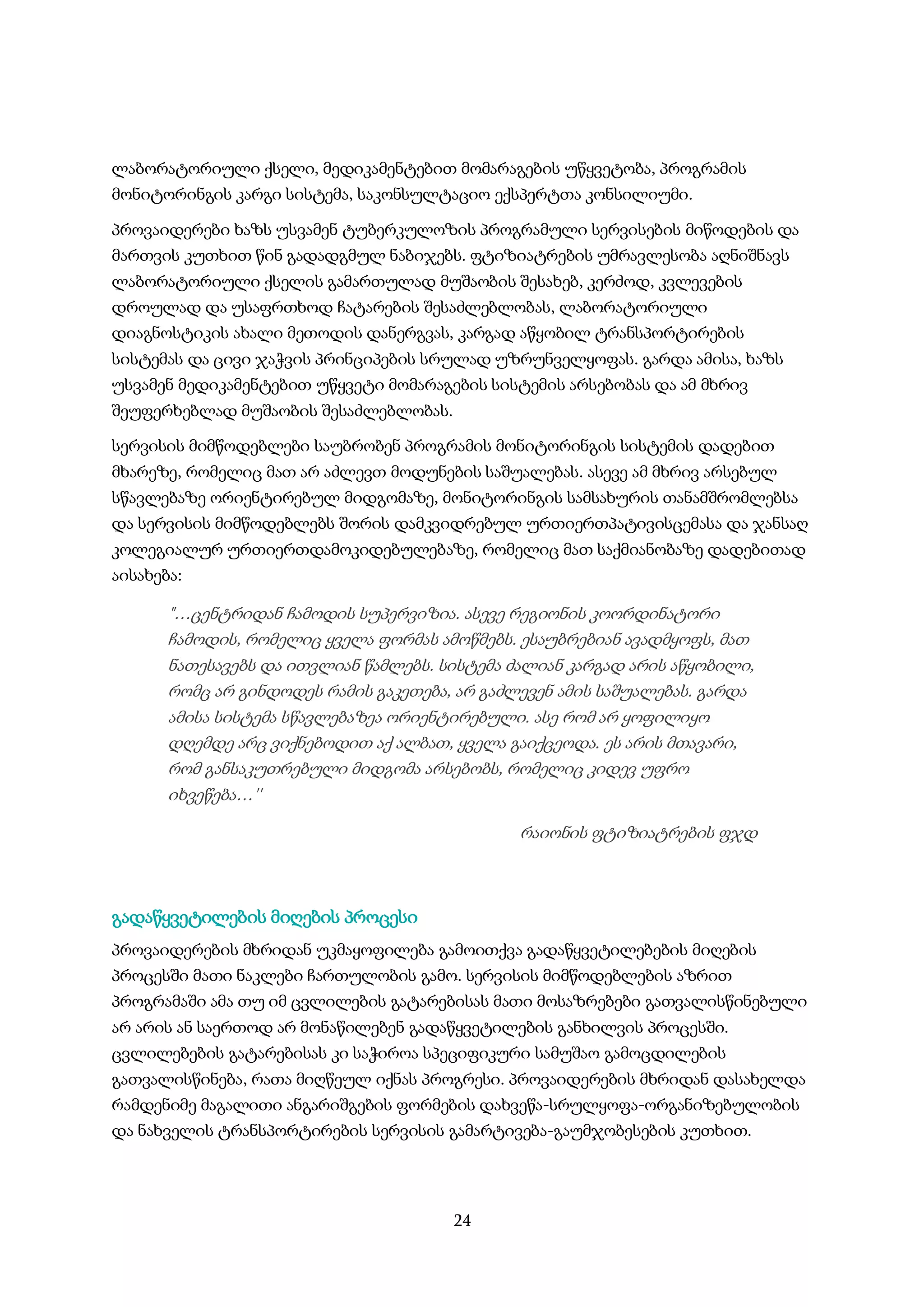24
ლაბორატორიული ქსელი, მედიკამენტებით მომარაგების უწყვეტობა, პროგრამის
მონიტორინგის კარგი სისტემა, საკონსულტაციო ექსპერტთა კონსილიუმი.
პროვაიდერები ხაზს უსვამენ ტუბერკულოზის პროგრამული სერვისების მიწოდების და
მართვის კუთხით წინ გადადგმულ ნაბიჯებს. ფტიზიატრების უმრავლესობა აღნიშნავს
ლაბორატორიული ქსელის გამართულად მუშაობის შესახებ, კერძოდ, კვლევების
დროულად და უსაფრთხოდ ჩატარების შესაძლებლობას, ლაბორატორიული
დიაგნოსტიკის ახალი მეთოდის დანერგვას, კარგად აწყობილ ტრანსპორტირების
სისტემას და ცივი ჯაჭვის პრინციპების სრულად უზრუნველყოფას. გარდა ამისა, ხაზს
უსვამენ მედიკამენტებით უწყვეტი მომარაგების სისტემის არსებობას და ამ მხრივ
შეუფერხებლად მუშაობის შესაძლებლობას.
სერვისის მიმწოდებლები საუბრობენ პროგრამის მონიტორინგის სისტემის დადებით
მხარეზე, რომელიც მათ არ აძლევთ მოდუნების საშუალებას. ასევე ამ მხრივ არსებულ
სწავლებაზე ორიენტირებულ მიდგომაზე, მონიტორინგის სამსახურის თანამშრომლებსა
და სერვისის მიმწოდებლებს შორის დამკვიდრებულ ურთიერთპატივისცემასა და ჯანსაღ
კოლეგიალურ ურთიერთდამოკიდებულებაზე, რომელიც მათ საქმიანობაზე დადებითად
აისახება:
"…ცენტრიდან ჩამოდის სუპერვიზია. ასევე რეგიონის კოორდინატორი
ჩამოდის, რომელიც ყველა ფორმას ამოწმებს. ესაუბრებიან ავადმყოფს, მათ
ნათესავებს და ითვლიან წამლებს. სისტემა ძალიან კარგად არის აწყობილი,
რომც არ გინდოდეს რამის გაკეთება, არ გაძლევენ ამის საშუალებას. გარდა
ამისა სისტემა სწავლებაზეა ორიენტირებული. ასე რომ არ ყოფილიყო
დღემდე არც ვიქნებოდით აქ ალბათ, ყველა გაიქცეოდა. ეს არის მთავარი,
რომ განსაკუთრებული მიდგომა არსებობს, რომელიც კიდევ უფრო
იხვეწება…''
რაიონის ფტიზიატრების ფჯდ
გადაწყვეტილების მიღების პროცესი
პროვაიდერების მხრიდან უკმაყოფილება გამოითქვა გადაწყვეტილებების მიღების
პროცესში მათი ნაკლები ჩართულობის გამო. სერვისის მიმწოდებლების აზრით
პროგრამაში ამა თუ იმ ცვლილების გატარებისას მათი მოსაზრებები გათვალისწინებული
არ არის ან საერთოდ არ მონაწილებენ გადაწყვეტილების განხილვის პროცესში.
ცვლილებების გატარებისას კი საჭიროა სპეციფიკური სამუშაო გამოცდილების
გათვალისწინება, რათა მიღწეულ იქნას პროგრესი. პროვაიდერების მხრიდან დასახელდა
რამდენიმე მაგალითი ანგარიშგების ფორმების დახვეწა-სრულყოფა-ორგანიზებულობის
და ნახველის ტრანსპორტირების სერვისის გამარტივება-გაუმჯობესების კუთხით.
 