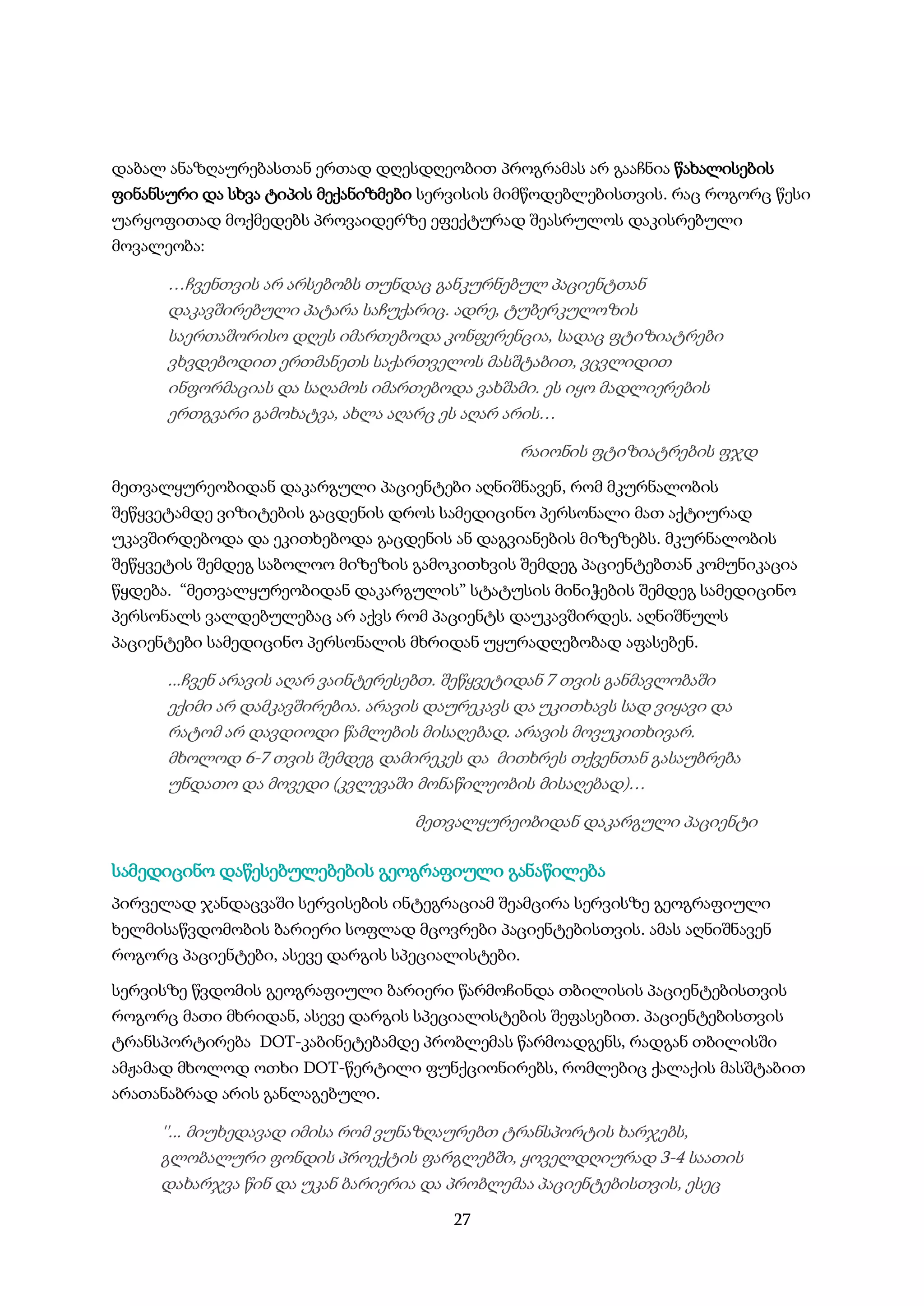 27
დაბალ ანაზღაურებასთან ერთად დღესდღეობით პროგრამას არ გააჩნია წახალისების
ფინანსური და სხვა ტიპის მექანიზმები სერვისის მიმწოდებლებისთვის. რაც როგორც წესი
უარყოფითად მოქმედებს პროვაიდერზე ეფექტურად შეასრულოს დაკისრებული
მოვალეობა:
…ჩვენთვის არ არსებობს თუნდაც განკურნებულ პაციენტთან
დაკავშირებული პატარა საჩუქარიც. ადრე, ტუბერკულოზის
საერთაშორისო დღეს იმართებოდა კონფერენცია, სადაც ფტიზიატრები
ვხვდებოდით ერთმანეთს საქართველოს მასშტაბით, ვცვლიდით
ინფორმაციას და საღამოს იმართებოდა ვახშამი. ეს იყო მადლიერების
ერთგვარი გამოხატვა, ახლა აღარც ეს აღარ არის…
რაიონის ფტიზიატრების ფჯდ
მეთვალყურეობიდან დაკარგული პაციენტები აღნიშნავენ, რომ მკურნალობის
შეწყვეტამდე ვიზიტების გაცდენის დროს სამედიცინო პერსონალი მათ აქტიურად
უკავშირდებოდა და ეკითხებოდა გაცდენის ან დაგვიანების მიზეზებს. მკურნალობის
შეწყვეტის შემდეგ საბოლოო მიზეზის გამოკითხვის შემდეგ პაციენტებთან კომუნიკაცია
წყდება. “მეთვალყურეობიდან დაკარგულის” სტატუსის მინიჭების შემდეგ სამედიცინო
პერსონალს ვალდებულებაც არ აქვს რომ პაციენტს დაუკავშირდეს. აღნიშნულს
პაციენტები სამედიცინო პერსონალის მხრიდან უყურადღებობად აფასებენ.
...ჩვენ არავის აღარ ვაინტერესებთ. შეწყვეტიდან 7 თვის განმავლობაში
ექიმი არ დამკავშირებია. არავის დაურეკავს და უკითხავს სად ვიყავი და
რატომ არ დავდიოდი წამლების მისაღებად. არავის მოვუკითხივარ.
მხოლოდ 6-7 თვის შემდეგ დამირეკეს და მითხრეს თქვენთან გასაუბრება
უნდათო და მოვედი (კვლევაში მონაწილეობის მისაღებად)…
მეთვალყურეობიდან დაკარგული პაციენტი
სამედიცინო დაწესებულებების გეოგრაფიული განაწილება
პირველად ჯანდაცვაში სერვისების ინტეგრაციამ შეამცირა სერვისზე გეოგრაფიული
ხელმისაწვდომობის ბარიერი სოფლად მცოვრები პაციენტებისთვის. ამას აღნიშნავენ
როგორც პაციენტები, ასევე დარგის სპეციალისტები.
სერვისზე წვდომის გეოგრაფიული ბარიერი წარმოჩინდა თბილისის პაციენტებისთვის
როგორც მათი მხრიდან, ასევე დარგის სპეციალისტების შეფასებით. პაციენტებისთვის
ტრანსპორტირება DOT-კაბინეტებამდე პრობლემას წარმოადგენს, რადგან თბილისში
ამჟამად მხოლოდ ოთხი DOT-წერტილი ფუნქციონირებს, რომლებიც ქალაქის მასშტაბით
არათანაბრად არის განლაგებული.
''... მიუხედავად იმისა რომ ვუნაზღაურებთ ტრანსპორტის ხარჯებს,
გლობალური ფონდის პროექტის ფარგლებში, ყოველდღიურად 3-4 საათის
დახარჯვა წინ და უკან ბარიერია და პრობლემაა პაციენტებისთვის, ესეც
 