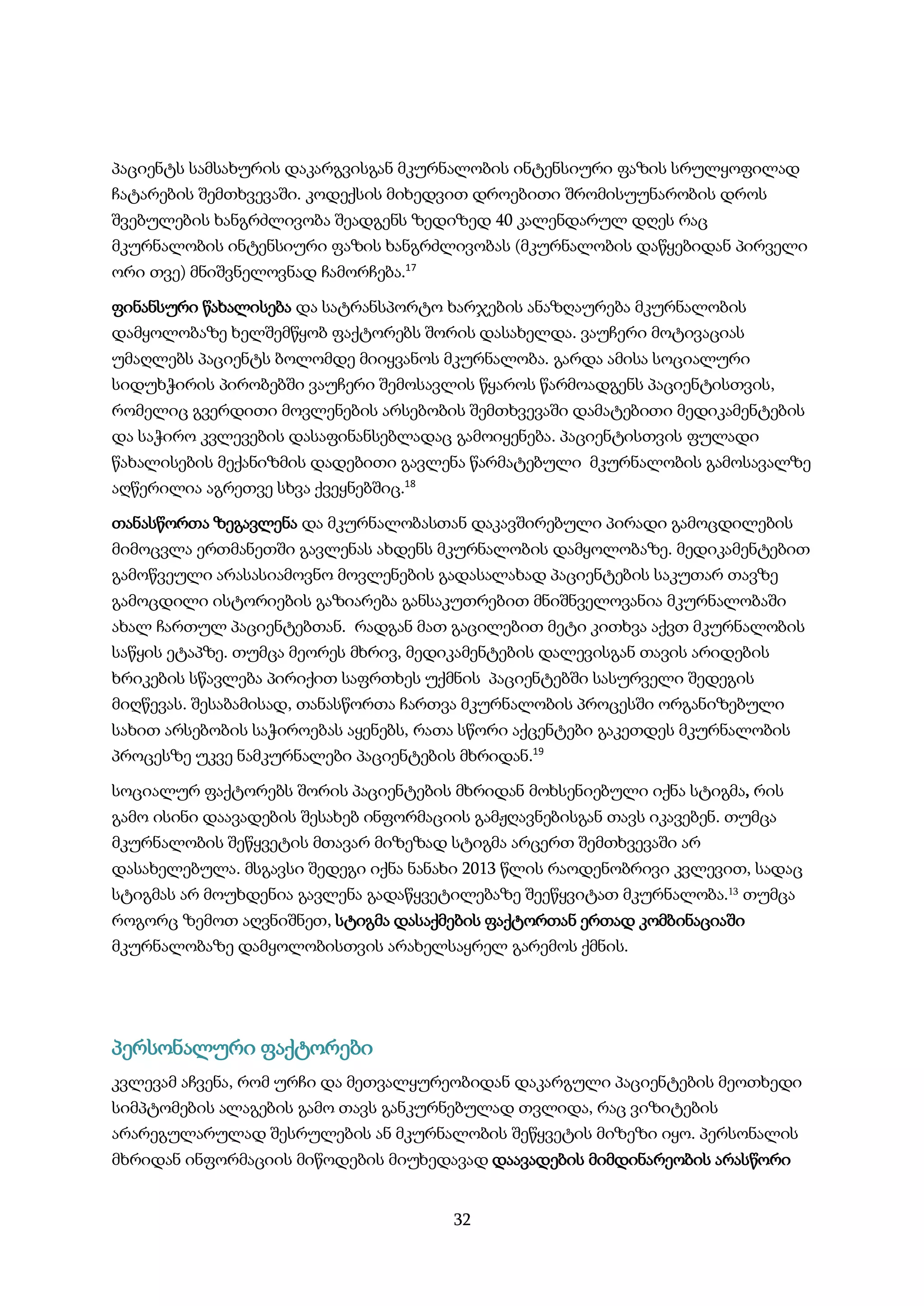 32
პაციენტს სამსახურის დაკარგვისგან მკურნალობის ინტენსიური ფაზის სრულყოფილად
ჩატარების შემთხვევაში. კოდექსის მიხედვით დროებითი შრომისუუნარობის დროს
შვებულების ხანგრძლივობა შეადგენს ზედიზედ 40 კალენდარულ დღეს რაც
მკურნალობის ინტენსიური ფაზის ხანგრძლივობას (მკურნალობის დაწყებიდან პირველი
ორი თვე) მნიშვნელოვნად ჩამორჩება.17
ფინანსური წახალისება და სატრანსპორტო ხარჯების ანაზღაურება მკურნალობის
დამყოლობაზე ხელშემწყობ ფაქტორებს შორის დასახელდა. ვაუჩერი მოტივაციას
უმაღლებს პაციენტს ბოლომდე მიიყვანოს მკურნალობა. გარდა ამისა სოციალური
სიდუხჭირის პირობებში ვაუჩერი შემოსავლის წყაროს წარმოადგენს პაციენტისთვის,
რომელიც გვერდითი მოვლენების არსებობის შემთხვევაში დამატებითი მედიკამენტების
და საჭირო კვლევების დასაფინანსებლადაც გამოიყენება. პაციენტისთვის ფულადი
წახალისების მექანიზმის დადებითი გავლენა წარმატებული მკურნალობის გამოსავალზე
აღწერილია აგრეთვე სხვა ქვეყნებშიც.18
თანასწორთა ზეგავლენა და მკურნალობასთან დაკავშირებული პირადი გამოცდილების
მიმოცვლა ერთმანეთში გავლენას ახდენს მკურნალობის დამყოლობაზე. მედიკამენტებით
გამოწვეული არასასიამოვნო მოვლენების გადასალახად პაციენტების საკუთარ თავზე
გამოცდილი ისტორიების გაზიარება განსაკუთრებით მნიშნველოვანია მკურნალობაში
ახალ ჩართულ პაციენტებთან. რადგან მათ გაცილებით მეტი კითხვა აქვთ მკურნალობის
საწყის ეტაპზე. თუმცა მეორეს მხრივ, მედიკამენტების დალევისგან თავის არიდების
ხრიკების სწავლება პირიქით საფრთხეს უქმნის პაციენტებში სასურველი შედეგის
მიღწევას. შესაბამისად, თანასწორთა ჩართვა მკურნალობის პროცესში ორგანიზებული
სახით არსებობის საჭიროებას აყენებს, რათა სწორი აქცენტები გაკეთდეს მკურნალობის
პროცესზე უკვე ნამკურნალები პაციენტების მხრიდან.19
სოციალურ ფაქტორებს შორის პაციენტების მხრიდან მოხსენიებული იქნა სტიგმა, რის
გამო ისინი დაავადების შესახებ ინფორმაციის გამჟღავნებისგან თავს იკავებენ. თუმცა
მკურნალობის შეწყვეტის მთავარ მიზეზად სტიგმა არცერთ შემთხვევაში არ
დასახელებულა. მსგავსი შედეგი იქნა ნანახი 2013 წლის რაოდენობრივი კვლევით, სადაც
სტიგმას არ მოუხდენია გავლენა გადაწყვეტილებაზე შეეწყვიტათ მკურნალობა.13 თუმცა
როგორც ზემოთ აღვნიშნეთ, სტიგმა დასაქმების ფაქტორთან ერთად კომბინაციაში
მკურნალობაზე დამყოლობისთვის არახელსაყრელ გარემოს ქმნის.
პერსონალური ფაქტორები
კვლევამ აჩვენა, რომ ურჩი და მეთვალყურეობიდან დაკარგული პაციენტების მეოთხედი
სიმპტომების ალაგების გამო თავს განკურნებულად თვლიდა, რაც ვიზიტების
არარეგულარულად შესრულების ან მკურნალობის შეწყვეტის მიზეზი იყო. პერსონალის
მხრიდან ინფორმაციის მიწოდების მიუხედავად დაავადების მიმდინარეობის არასწორი
 