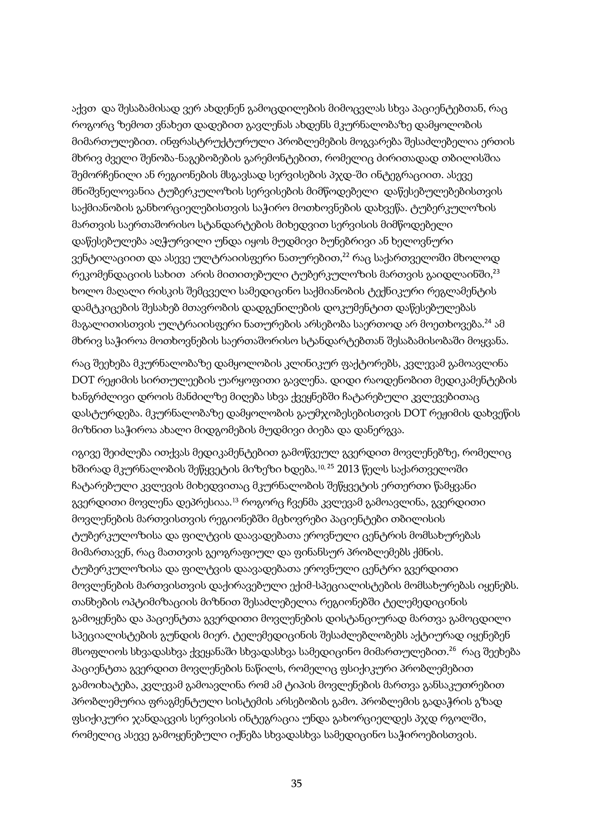 35
აქვთ და შესაბამისად ვერ ახდენენ გამოცდილების მიმოცვლას სხვა პაციენტებთან, რაც
როგორც ზემოთ ვნახეთ დადებით გავლენას ახდენს მკურნალობაზე დამყოლობის
მიმართულებით. ინფრასტრუქტურული პრობლემების მოგვარება შესაძლებელია ერთის
მხრივ ძველი შენობა-ნაგებობების გარემონტებით, რომელიც ძირითადად თბილისშია
შემორჩენილი ან რეგიონების მსგავსად სერვისების პჯდ-ში ინტეგრაციით. ასევე
მნიშვნელოვანია ტუბერკულოზის სერვისების მიმწოდებელი დაწესებულებებისთვის
საქმიანობის განხორციელებისთვის საჭირო მოთხოვნების დახვეწა. ტუბერკულოზის
მართვის საერთაშორისო სტანდარტების მიხედვით სერვისის მიმწოდებელი
დაწესებულება აღჭურვილი უნდა იყოს მუდმივი ბუნებრივი ან ხელოვნური
ვენტილაციით და ასევე ულტრაიისფერი ნათურებით,22
რაც საქართველოში მხოლოდ
რეკომენდაციის სახით არის მითითებული ტუბერკულოზის მართვის გაიდლაინში,23
ხოლო მაღალი რისკის შემცველი სამედიცინო საქმიანობის ტექნიკური რეგლამენტის
დამტკიცების შესახებ მთავრობის დადგენილების დოკუმენტით დაწესებულებას
მაგალითისთვის ულტრაიისფერი ნათურების არსებობა საერთოდ არ მოეთხოვება.24
ამ
მხრივ საჭიროა მოთხოვნების საერთაშორისო სტანდარტებთან შესაბამისობაში მოყვანა.
რაც შეეხება მკურნალობაზე დამყოლობის კლინიკურ ფაქტორებს, კვლევამ გამოავლინა
DOT რეჟიმის სირთულეების უარყოფითი გავლენა. დიდი რაოდენობით მედიკამენტების
ხანგრძლივი დროის მანძილზე მიღება სხვა ქვეყნებში ჩატარებული კვლევებითაც
დასტურდება. მკურნალობაზე დამყოლობის გაუმჯობესებისთვის DOT რეჟიმის დახვეწის
მიზნით საჭიროა ახალი მიდგომების მუდმივი ძიება და დანერგვა.
იგივე შეიძლება ითქვას მედიკამენტებით გამოწვეულ გვერდით მოვლენებზე, რომელიც
ხშირად მკურნალობის შეწყვეტის მიზეზი ხდება.10, 25
2013 წელს საქართველოში
ჩატარებული კვლევის მიხედვითაც მკურნალობის შეწყვეტის ერთერთი წამყვანი
გვერდითი მოვლენა დეპრესიაა.13 როგორც ჩვენმა კვლევამ გამოავლინა, გვერდითი
მოვლენების მართვისთვის რეგიონებში მცხოვრები პაციენტები თბილისის
ტუბერკულოზისა და ფილტვის დაავადებათა ეროვნული ცენტრის მომსახურებას
მიმართავენ, რაც მათთვის გეოგრაფიულ და ფინანსურ პრობლემებს ქმნის.
ტუბერკულოზისა და ფილტვის დაავადებათა ეროვნული ცენტრი გვერდითი
მოვლენების მართვისთვის დაქირავებული ექიმ-სპეციალისტების მომსახურებას იყენებს.
თანხების ოპტიმიზაციის მიზნით შესაძლებელია რეგიონებში ტელემედიცინის
გამოყენება და პაციენტთა გვერდითი მოვლენების დისტანციურად მართვა გამოცდილი
სპეციალისტების გუნდის მიერ. ტელემედიცინის შესაძლებლობებს აქტიურად იყენებენ
მსოფლიოს სხვადასხვა ქვეყანაში სხვადასხვა სამედიცინო მიმართულებით.26
რაც შეეხება
პაციენტთა გვერდით მოვლენების ნაწილს, რომელიც ფსიქიკური პრობლემებით
გამოიხატება, კვლევამ გამოავლინა რომ ამ ტიპის მოვლენების მართვა განსაკუთრებით
პრობლემურია ფრაგმენტული სისტემის არსებობის გამო. პრობლემის გადაჭრის გზად
ფსიქიკური ჯანდაცვის სერვისის ინტეგრაცია უნდა გახორციელდეს პჯდ რგოლში,
რომელიც ასევე გამოყენებული იქნება სხვადასხვა სამედიცინო საჭიროებისთვის.
 