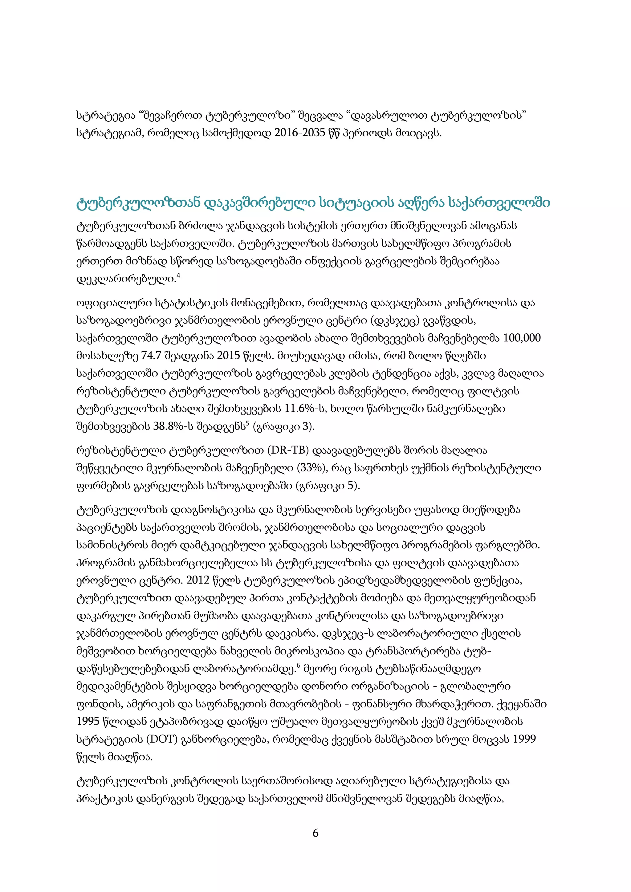 6
სტრატეგია “შევაჩეროთ ტუბერკულოზი” შეცვალა “დავასრულოთ ტუბერკულოზის”
სტრატეგიამ, რომელიც სამოქმედოდ 2016-2035 წწ პერიოდს მოიცავს.
ტუბერკულოზთან დაკავშირებული სიტუაციის აღწერა საქართველოში
ტუბერკულოზთან ბრძოლა ჯანდაცვის სისტემის ერთერთ მნიშვნელოვან ამოცანას
წარმოადგენს საქართველოში. ტუბერკულოზის მართვის სახელმწიფო პროგრამის
ერთერთ მიზნად სწორედ საზოგადოებაში ინფექციის გავრცელების შემცირებაა
დეკლარირებული.4
ოფიციალური სტატისტიკის მონაცემებით, რომელთაც დაავადებათა კონტროლისა და
საზოგადოებრივი ჯანმრთელობის ეროვნული ცენტრი (დკსჯეც) გვაწვდის,
საქართველოში ტუბერკულოზით ავადობის ახალი შემთხვევების მაჩვენებელმა 100,000
მოსახლეზე 74.7 შეადგინა 2015 წელს. მიუხედავად იმისა, რომ ბოლო წლებში
საქართველოში ტუბერკულოზის გავრცელებას კლების ტენდენცია აქვს, კვლავ მაღალია
რეზისტენტული ტუბერკულოზის გავრცელების მაჩვენებელი, რომელიც ფილტვის
ტუბერკულოზის ახალი შემთხვევების 11.6%-ს, ხოლო წარსულში ნამკურნალები
შემთხვევების 38.8%-ს შეადგენს5
(გრაფიკი 3).
რეზისტენტული ტუბერკულოზით (DR-TB) დაავადებულებს შორის მაღალია
შეწყვეტილი მკურნალობის მაჩვენებელი (33%), რაც საფრთხეს უქმნის რეზისტენტული
ფორმების გავრცელებას საზოგადოებაში (გრაფიკი 5).
ტუბერკულოზის დიაგნოსტიკისა და მკურნალობის სერვისები უფასოდ მიეწოდება
პაციენტებს საქართველოს შრომის, ჯანმრთელობისა და სოციალური დაცვის
სამინისტროს მიერ დამტკიცებული ჯანდაცვის სახელმწიფო პროგრამების ფარგლებში.
პროგრამის განმახორციელებელია სს ტუბერკულოზისა და ფილტვის დაავადებათა
ეროვნული ცენტრი. 2012 წელს ტუბერკულოზის ეპიდზედამხედველობის ფუნქცია,
ტუბერკულოზით დაავადებულ პირთა კონტაქტების მოძიება და მეთვალყურეობიდან
დაკარგულ პირებთან მუშაობა დაავადებათა კონტროლისა და საზოგადოებრივი
ჯანმრთელობის ეროვნულ ცენტრს დაეკისრა. დკსჯეც-ს ლაბორატორიული ქსელის
მეშვეობით ხორციელდება ნახველის მიკროსკოპია და ტრანსპორტირება ტუბ-
დაწესებულებებიდან ლაბორატორიამდე.6
მეორე რიგის ტუბსაწინააღმდეგო
მედიკამენტების შესყიდვა ხორციელდება დონორი ორგანიზაციის - გლობალური
ფონდის, ამერიკის და საფრანგეთის მთავრობების - ფინანსური მხარდაჭერით. ქვეყანაში
1995 წლიდან ეტაპობრივად დაიწყო უშუალო მეთვალყურეობის ქვეშ მკურნალობის
სტრატეგიის (DOT) განხორციელება, რომელმაც ქვეყნის მასშტაბით სრულ მოცვას 1999
წელს მიაღწია.
ტუბერკულოზის კონტროლის საერთაშორისოდ აღიარებული სტრატეგიებისა და
პრაქტიკის დანერგვის შედეგად საქართველომ მნიშვნელოვან შედეგებს მიაღწია,
 