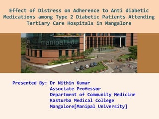 Presented By: Dr Nithin Kumar
Associate Professor
Department of Community Medicine
Kasturba Medical College
Mangalore[Manipal University]
Effect of Distress on Adherence to Anti diabetic
Medications among Type 2 Diabetic Patients Attending
Tertiary Care Hospitals in Mangalore
 